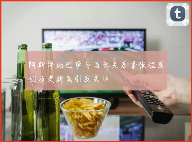 阿斯评论巴萨与马竞关系紧张程度创历史新高引发关注