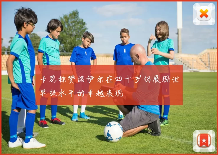 卡恩称赞诺伊尔在四十岁仍展现世界级水平的卓越表现