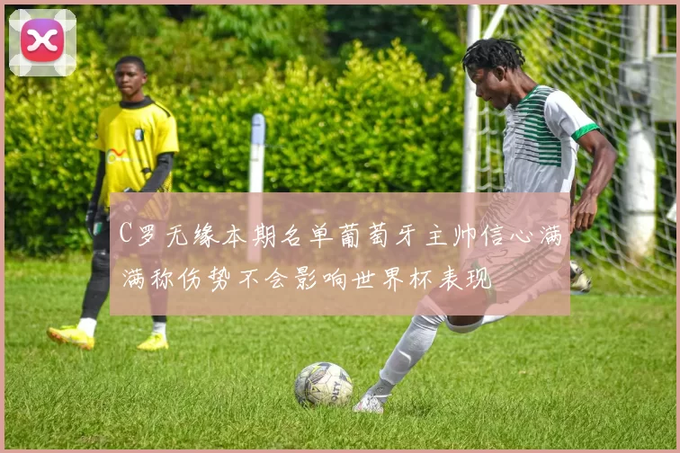 C罗无缘本期名单葡萄牙主帅信心满满称伤势不会影响世界杯表现