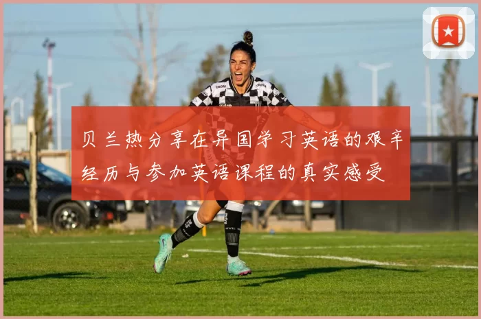 贝兰热分享在异国学习英语的艰辛经历与参加英语课程的真实感受