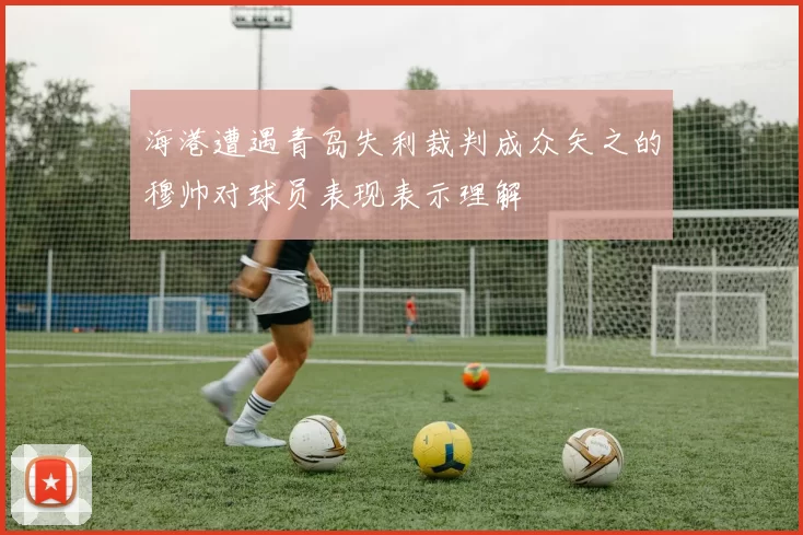 海港遭遇青岛失利裁判成众矢之的穆帅对球员表现表示理解