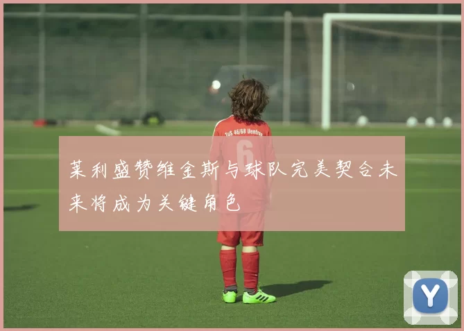 莱利盛赞维金斯与球队完美契合未来将成为关键角色
