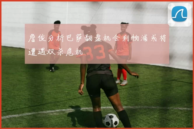 詹俊分析巴萨翻盘机会利物浦或将遭遇双杀危机