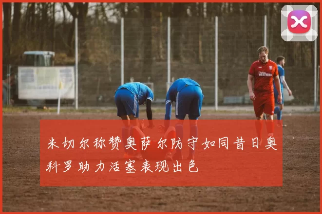 米切尔称赞奥萨尔防守如同昔日奥科罗助力活塞表现出色