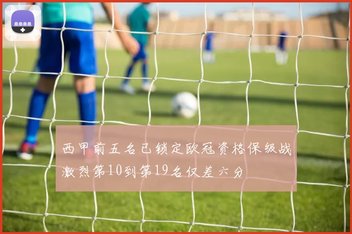 西甲前五名已锁定欧冠资格保级战激烈第10到第19名仅差六分