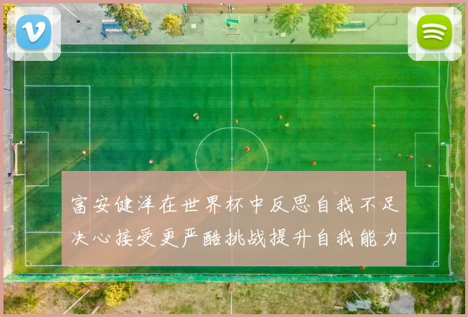 富安健洋在世界杯中反思自我不足决心接受更严酷挑战提升自我能力