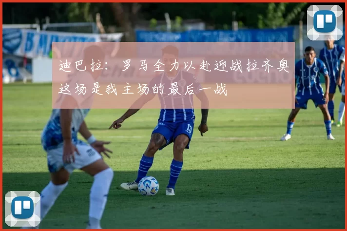 迪巴拉：罗马全力以赴迎战拉齐奥这场是我主场的最后一战