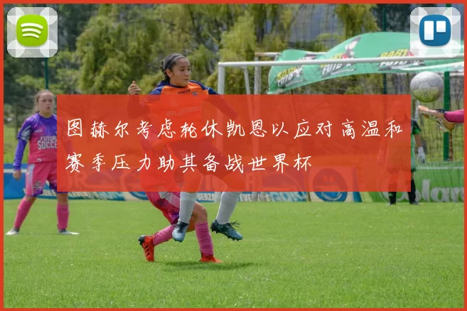 图赫尔考虑轮休凯恩以应对高温和赛季压力助其备战世界杯