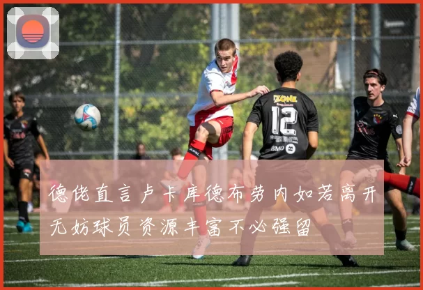 德佬直言卢卡库德布劳内如若离开无妨球员资源丰富不必强留