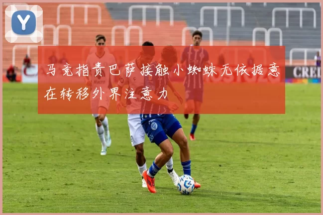 马竞指责巴萨接触小蜘蛛无依据意在转移外界注意力